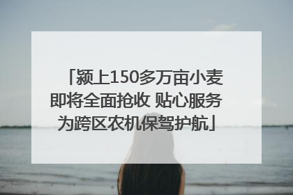 颍上150多万亩小麦即将全面抢收 贴心服务为跨区农机保驾护航