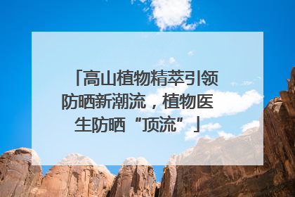 高山植物精萃引领防晒新潮流，植物医生防晒“顶流”