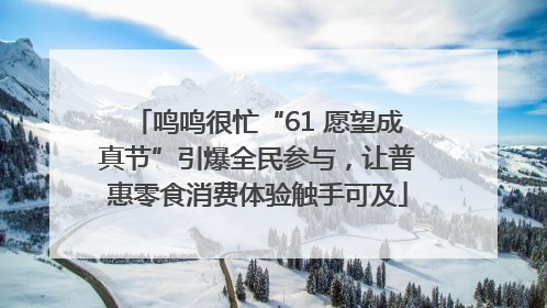 鸣鸣很忙“61 愿望成真节”引爆全民参与，让普惠零食消费体验触手可及