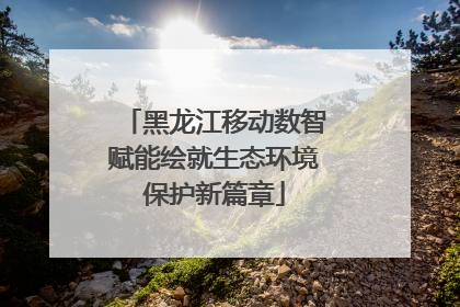 黑龙江移动数智赋能绘就生态环境保护新篇章
