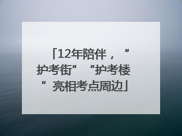 12年陪伴，“护考街”“护考楼”亮相考点周边