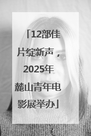 12部佳片绽新声，2025年麓山青年电影展举办