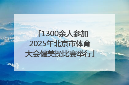 1300余人参加 2025年北京市体育大会健美操比赛举行