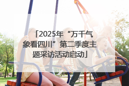 2025年“万千气象看四川”第二季度主题采访活动启动