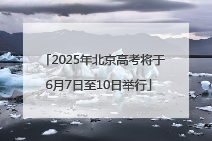 2025年北京高考将于6月7日至10日举行