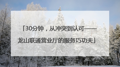 30分钟，从冲突到认可——龙山联通营业厅的服务巧功夫