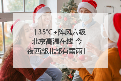 35℃+阵风六级 北京高温在线 今夜西部北部有雷雨