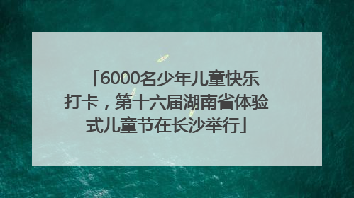 6000名少年儿童快乐打卡，第十六届湖南省体验式儿童节在长沙举行